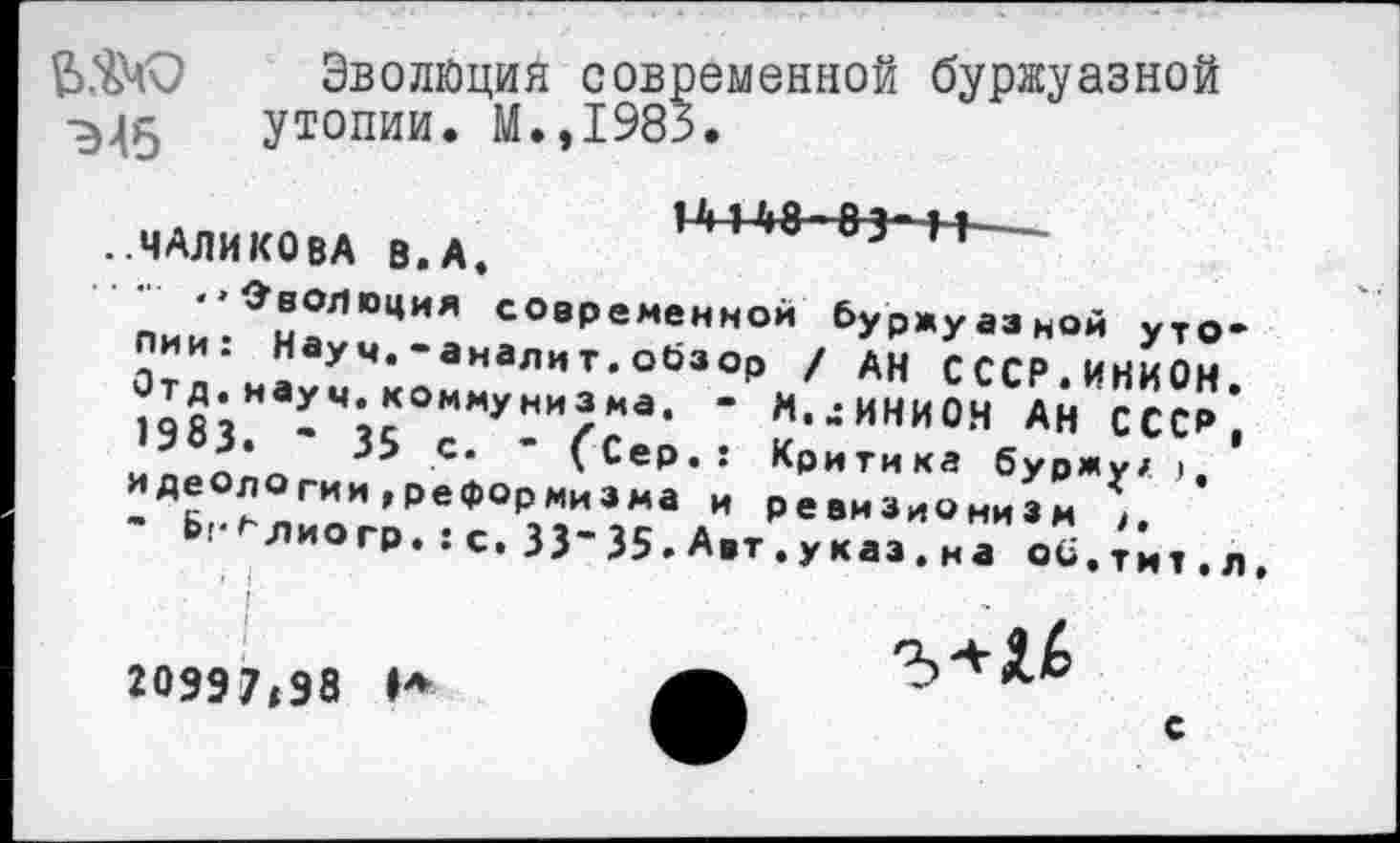 ﻿Э45
Эволюция современной буржуазной утопии. М.,1985.
.ЧАЛИКОВА В. А. М»448-8з-ц пи^Г^ с°вре«енной буржуазной утопии. Науч.-аналит.обзор / дн СССР ИНИОм Отл.и.умконн,-Р/;ИННи$нС"нИ«?^; ипропо 35 С* (Сер,: Критика буржу/ ), идеологии,реформизма и ревизионизм
Ь^лиогр. :С. 33-35. А.т.указ, иао^^^.д
20997,98 Н
